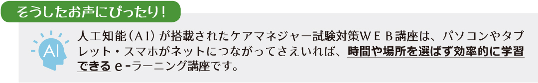 人工知能(AI)が搭載されたケアマネジャー試験対策WEB講座は、パソコンやタブレット・スマホがネットにつながってさえいれば、時間や場所を選ばず効率的に学習できるe-ラーニング講座です。