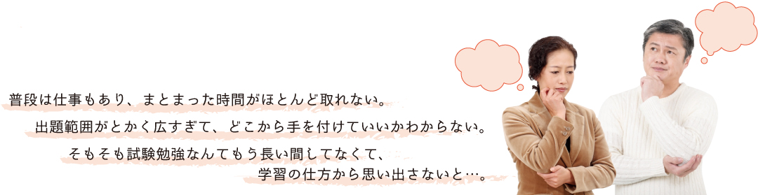 普段は仕事もあり、まとまった時間がほとんど取れない。出題範囲がとかく広すぎて、どこから手を付けていいかわからない。そもそも試験勉強なんてもう長い間してなくて、学習の仕方から思い出さないと・・・。