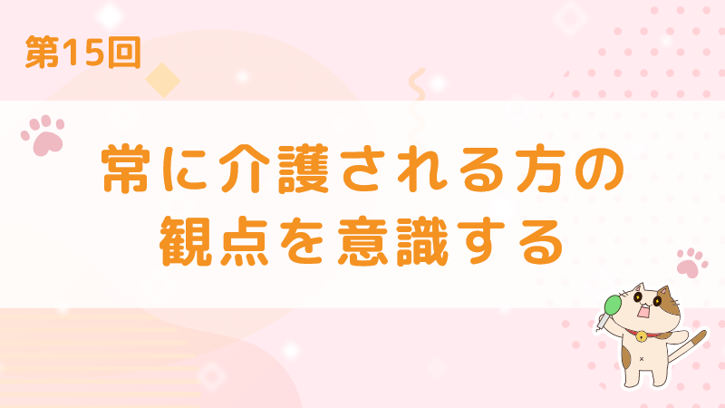 【第15回】常に介護される方の観点を意識する