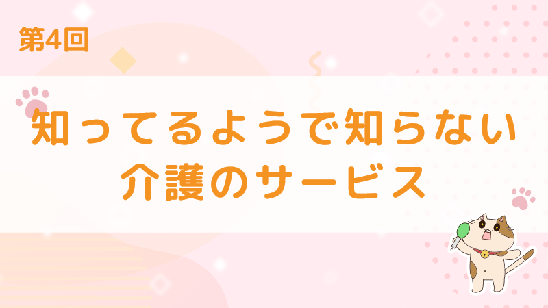 【第4回】知ってるようで知らない介護のサービス